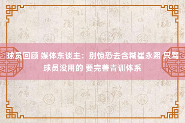 球员回顾 媒体东谈主：别惊恐去含糊崔永熙 只骂球员没用的 要完善青训体系