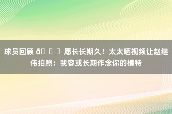 球员回顾 😁愿长长期久！太太晒视频让赵继伟拍照：我容或长期作念你的模特