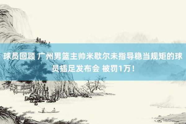 球员回顾 广州男篮主帅米歇尔未指导稳当规矩的球员插足发布会 被罚1万！