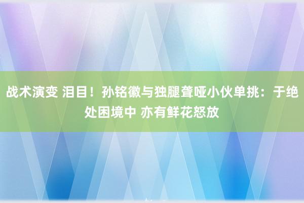 战术演变 泪目！孙铭徽与独腿聋哑小伙单挑：于绝处困境中 亦有鲜花怒放