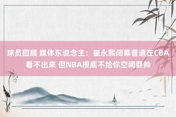 球员回顾 媒体东说念主：崔永熙闭幕普通在CBA看不出来 但NBA根底不给你空间耍帅