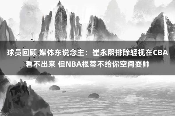 球员回顾 媒体东说念主：崔永熙排除轻视在CBA看不出来 但NBA根蒂不给你空间耍帅