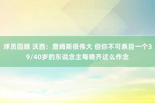 球员回顾 沃西：詹姆斯很伟大 但你不可条目一个39/40岁的东说念主每晚齐这么作念