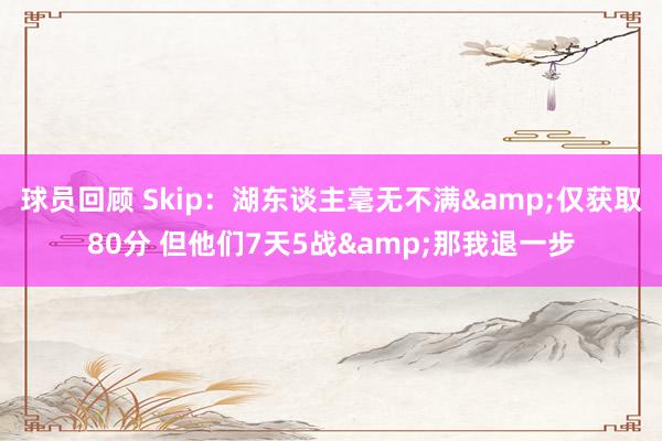 球员回顾 Skip：湖东谈主毫无不满&仅获取80分 但他们7天5战&那我退一步