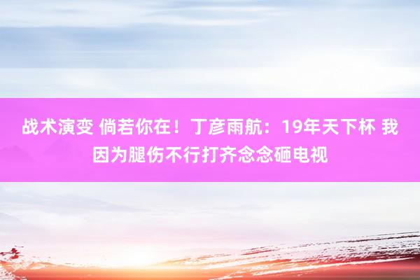 战术演变 倘若你在！丁彦雨航：19年天下杯 我因为腿伤不行打齐念念砸电视