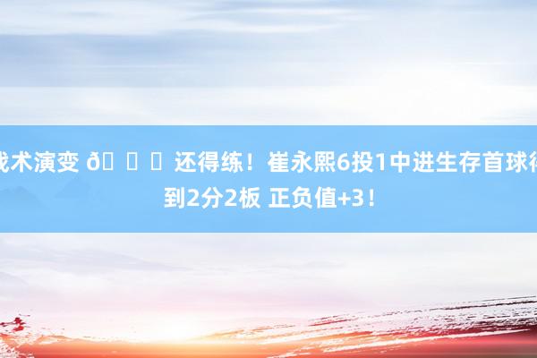 战术演变 👏还得练！崔永熙6投1中进生存首球得到2分2板 正负值+3！