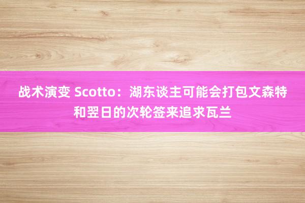 战术演变 Scotto：湖东谈主可能会打包文森特和翌日的次轮签来追求瓦兰