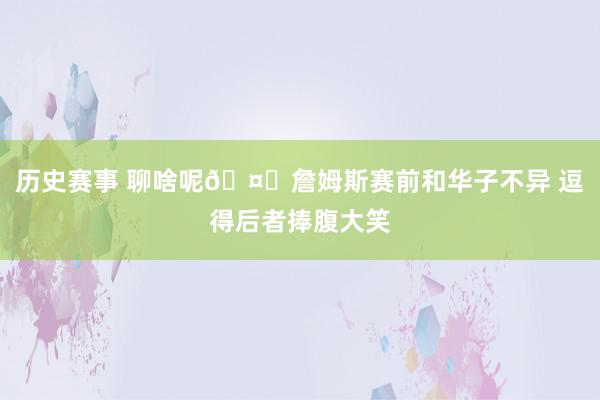 历史赛事 聊啥呢🤔詹姆斯赛前和华子不异 逗得后者捧腹大笑