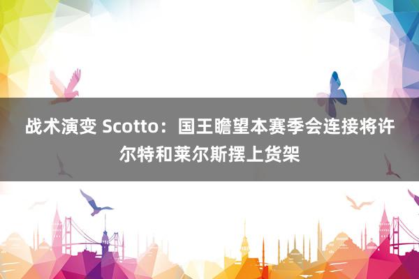 战术演变 Scotto：国王瞻望本赛季会连接将许尔特和莱尔斯摆上货架