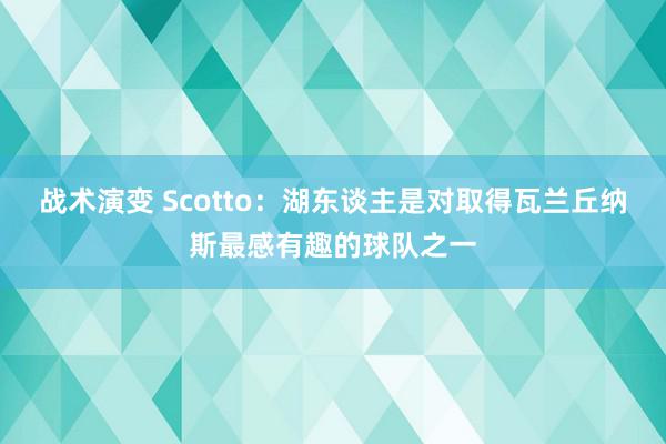 战术演变 Scotto：湖东谈主是对取得瓦兰丘纳斯最感有趣的球队之一